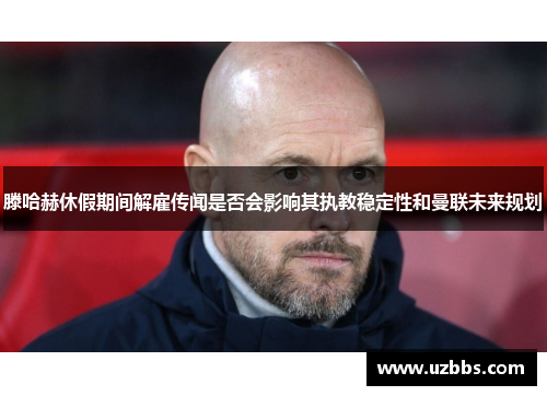 滕哈赫休假期间解雇传闻是否会影响其执教稳定性和曼联未来规划 滕哈赫休假期间解雇传闻是否会影响其执教稳定性和曼联未来规划