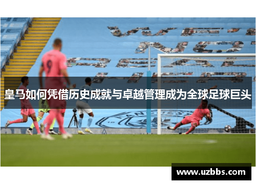 皇马如何凭借历史成就与卓越管理成为全球足球巨头
