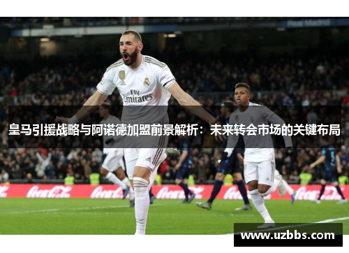 皇马引援战略与阿诺德加盟前景解析：未来转会市场的关键布局