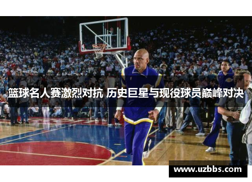 篮球名人赛激烈对抗 历史巨星与现役球员巅峰对决