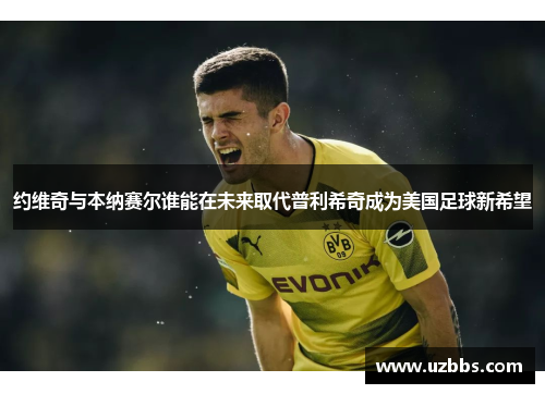 约维奇与本纳赛尔谁能在未来取代普利希奇成为美国足球新希望 约维奇与本纳赛尔谁能在未来取代普利希奇成为美国足球新希望