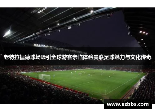 老特拉福德球场吸引全球游客亲临体验曼联足球魅力与文化传奇 老特拉福德球场吸引全球游客亲临体验曼联足球魅力与文化传奇