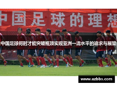 中国足球何时才能突破瓶颈实现亚洲一流水平的追求与展望 中国足球何时才能突破瓶颈实现亚洲一流水平的追求与展望