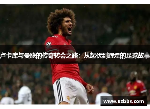 卢卡库与曼联的传奇转会之路：从起伏到辉煌的足球故事