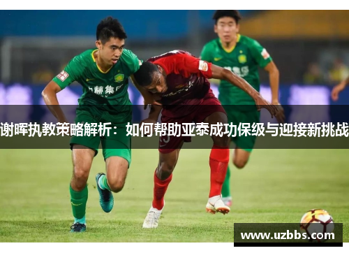 谢晖执教策略解析:如何帮助亚泰成功保级与迎接新挑战 谢晖执教策略解析:如何帮助亚泰成功保级与迎接新挑战