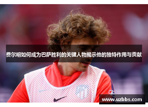 费尔明如何成为巴萨胜利的关键人物揭示他的独特作用与贡献