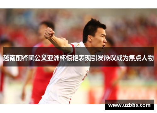 越南前锋阮公义亚洲杯惊艳表现引发热议成为焦点人物 越南前锋阮公义亚洲杯惊艳表现引发热议成为焦点人物